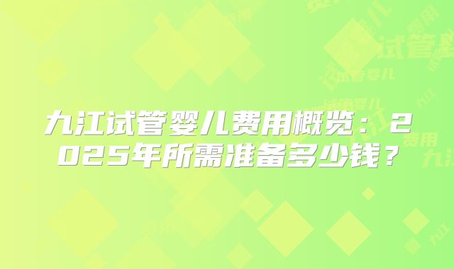 九江试管婴儿费用概览：2025年所需准备多少钱？