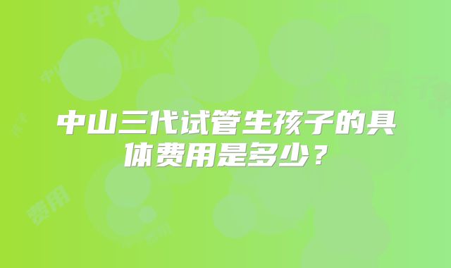 中山三代试管生孩子的具体费用是多少?