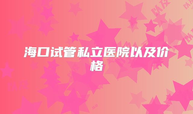海口试管私立医院以及价格
