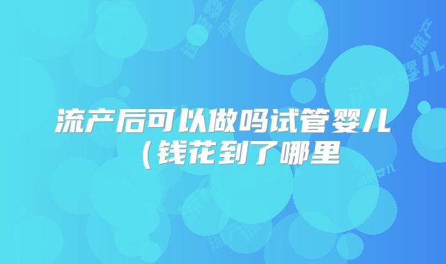 流产后可以做吗试管婴儿（钱花到了哪里