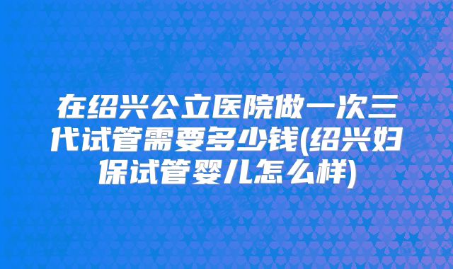 在绍兴公立医院做一次三代试管需要多少钱(绍兴妇保试管婴儿怎么样)