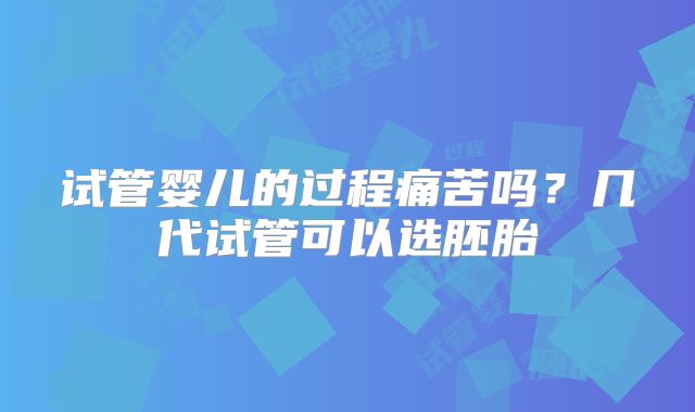 试管婴儿的过程痛苦吗？几代试管可以选胚胎