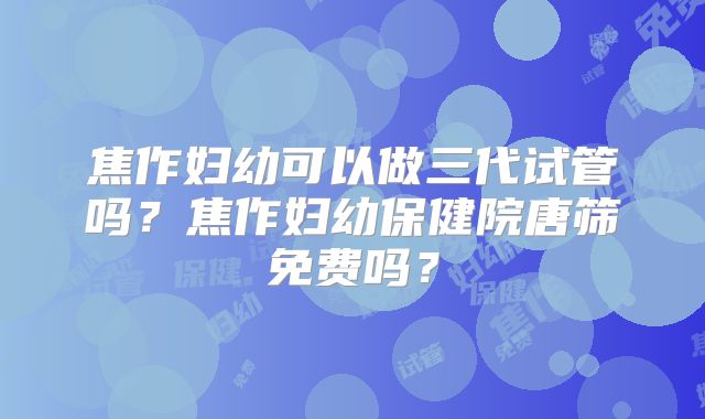 焦作妇幼可以做三代试管吗？焦作妇幼保健院唐筛免费吗？