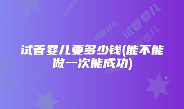 试管婴儿要多少钱(能不能做一次能成功)