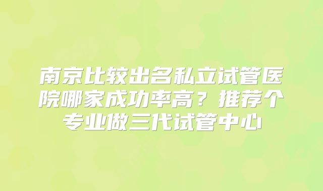 南京比较出名私立试管医院哪家成功率高？推荐个专业做三代试管中心