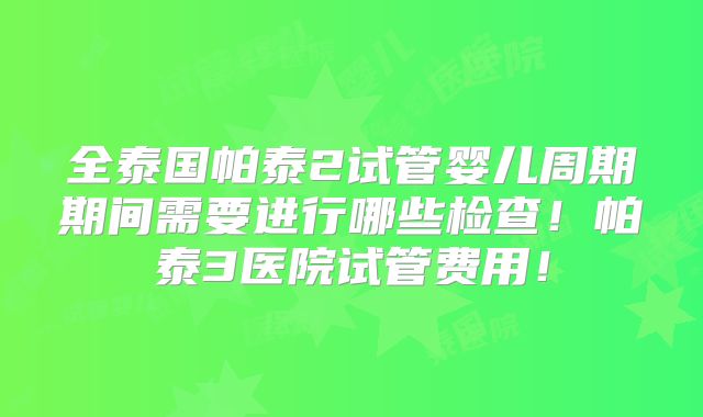 全泰国帕泰2试管婴儿周期期间需要进行哪些检查!帕泰3医院试管费用!