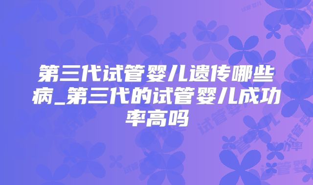 第三代试管婴儿遗传哪些病_第三代的试管婴儿成功率高吗
