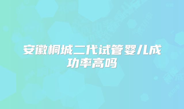 安徽桐城二代试管婴儿成功率高吗