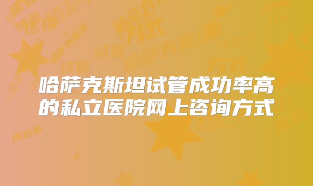 哈萨克斯坦试管成功率高的私立医院网上咨询方式