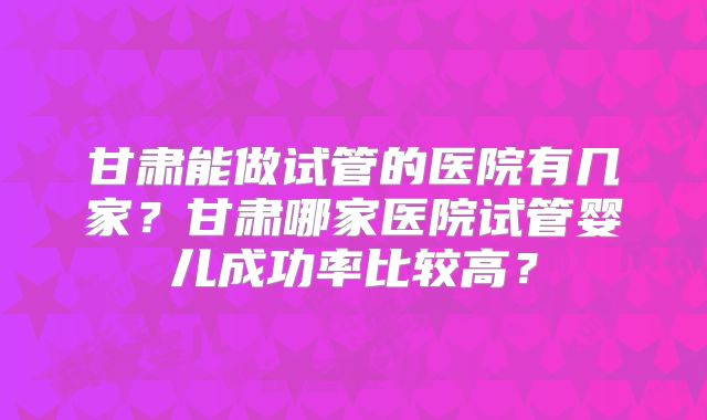 甘肃能做试管的医院有几家？甘肃哪家医院试管婴儿成功率比较高？