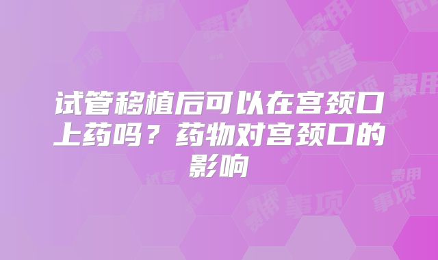 试管移植后可以在宫颈口上药吗?药物对宫颈口的影响