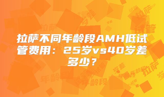 拉萨不同年龄段AMH低试管费用：25岁vs40岁差多少？