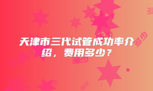 天津市三代试管成功率介绍，费用多少？