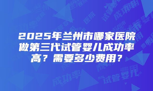 2025年兰州市哪家医院做第三代试管婴儿成功率高?需要多少费用?