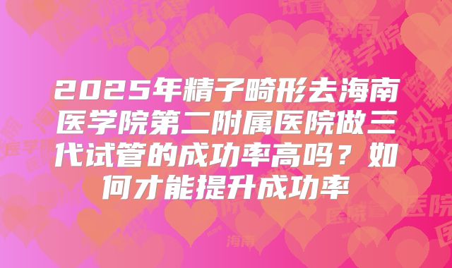 2025年精子畸形去海南医学院第二附属医院做三代试管的成功率高吗？如何才能提升成功率