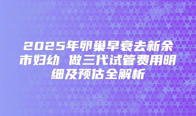 2025年卵巢早衰去新余市妇幼 做三代试管费用明细及预估全解析