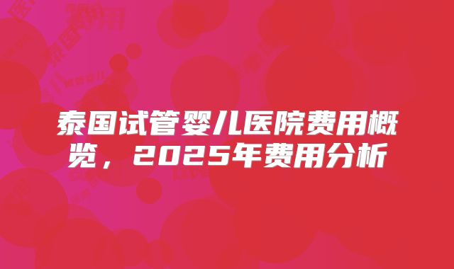 泰国试管婴儿医院费用概览，2025年费用分析