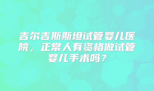 吉尔吉斯斯坦试管婴儿医院,正常人有资格做试管婴儿手术吗?