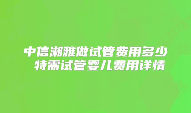 中信湘雅做试管费用多少 特需试管婴儿费用详情