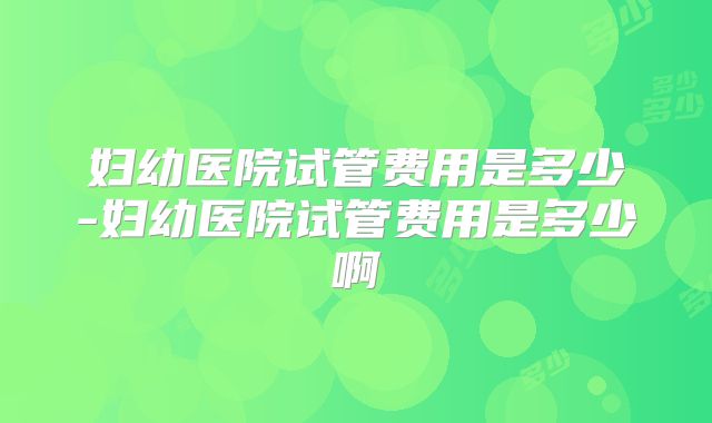 妇幼医院试管费用是多少-妇幼医院试管费用是多少啊