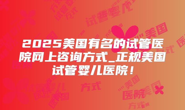 2025美国有名的试管医院网上咨询方式_正规美国试管婴儿医院！