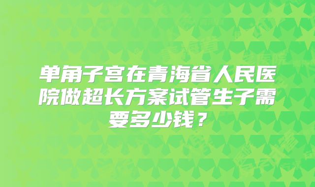 单角子宫在青海省人民医院做超长方案试管生子需要多少钱?