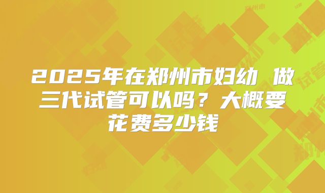 2025年在郑州市妇幼 做三代试管可以吗?大概要花费多少钱