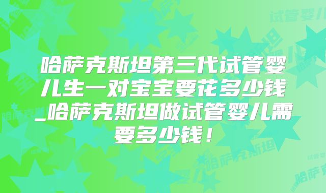 哈萨克斯坦第三代试管婴儿生一对宝宝要花多少钱_哈萨克斯坦做试管婴儿需要多少钱！