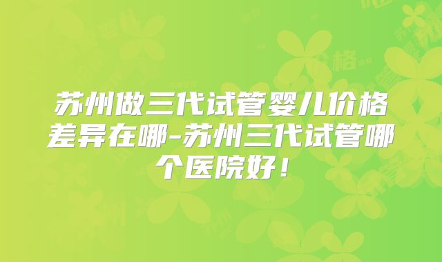 苏州做三代试管婴儿价格差异在哪-苏州三代试管哪个医院好！