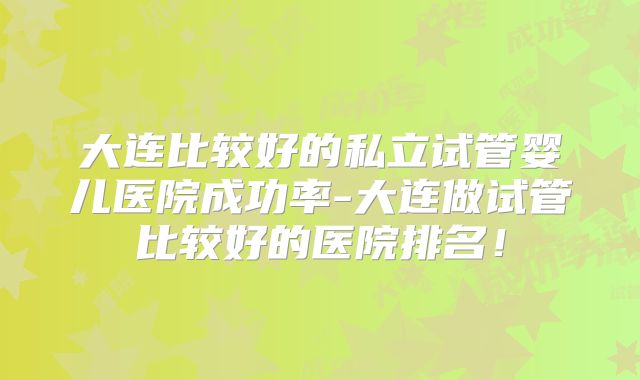 大连比较好的私立试管婴儿医院成功率-大连做试管比较好的医院排名！