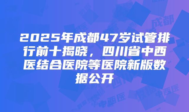 2025年成都47岁试管排行前十揭晓,四川省中西医结合医院等医院新版数据公开