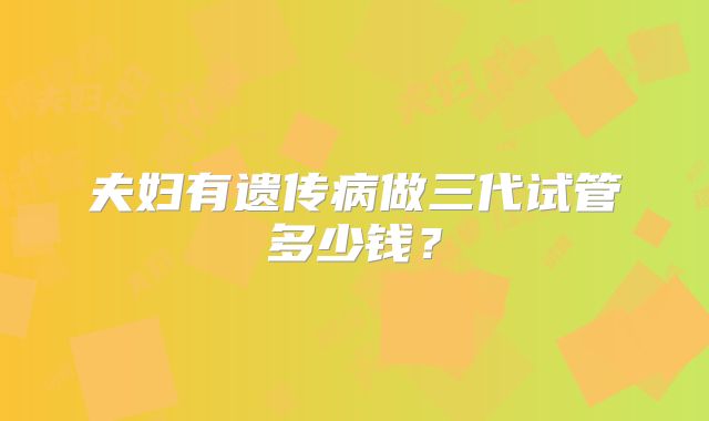 夫妇有遗传病做三代试管多少钱？