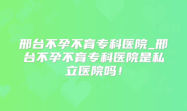 邢台不孕不育专科医院_邢台不孕不育专科医院是私立医院吗！