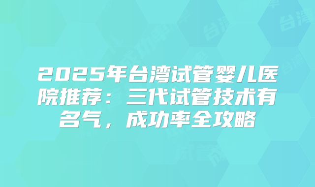 2025年台湾试管婴儿医院推荐：三代试管技术有名气，成功率全攻略