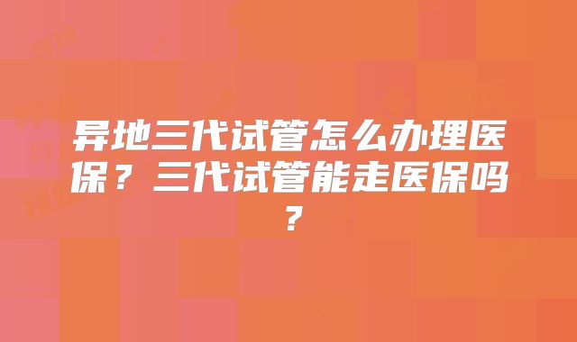 异地三代试管怎么办理医保？三代试管能走医保吗？