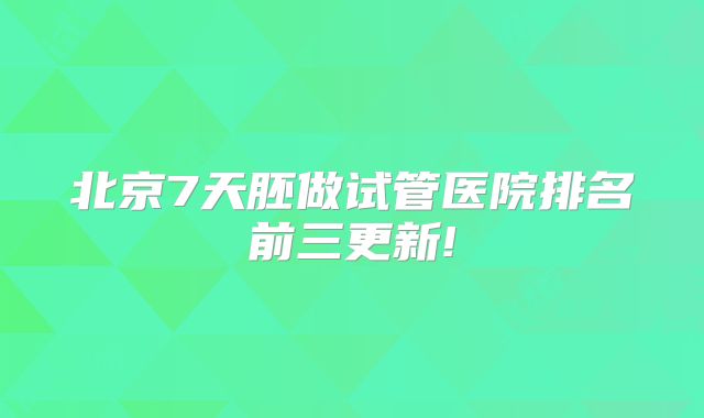 北京7天胚做试管医院排名前三更新!