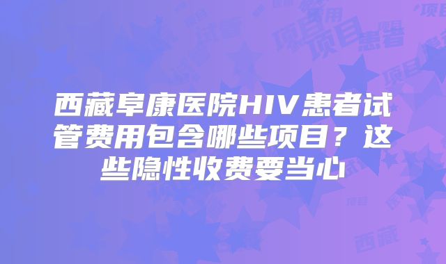 西藏阜康医院HIV患者试管费用包含哪些项目？这些隐性收费要当心