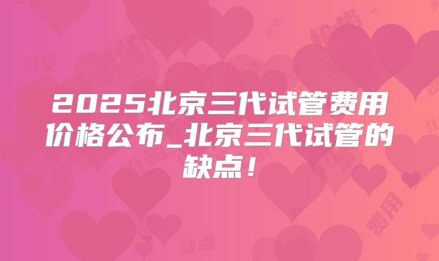 2025北京三代试管费用价格公布_北京三代试管的缺点!