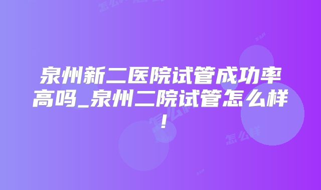 泉州新二医院试管成功率高吗_泉州二院试管怎么样！