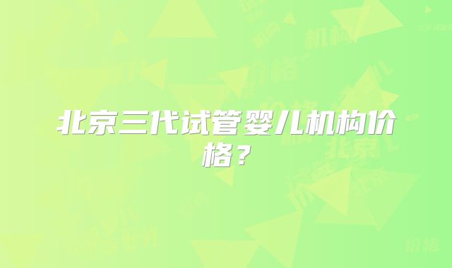 北京三代试管婴儿机构价格？