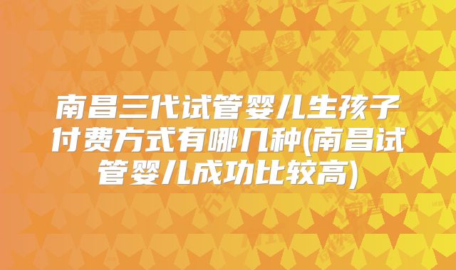 南昌三代试管婴儿生孩子付费方式有哪几种(南昌试管婴儿成功比较高)