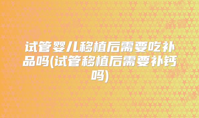 试管婴儿移植后需要吃补品吗(试管移植后需要补钙吗)