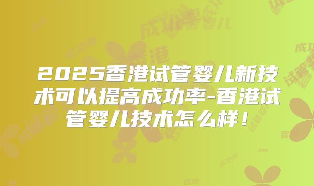 2025香港试管婴儿新技术可以提高成功率-香港试管婴儿技术怎么样!