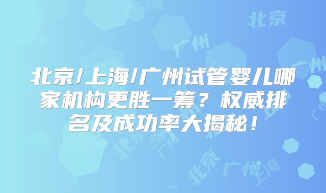 北京/上海/广州试管婴儿哪家机构更胜一筹?权威排名及成功率大揭秘!