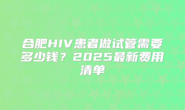合肥HIV患者做试管需要多少钱？2025最新费用清单