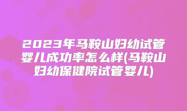 2023年马鞍山妇幼试管婴儿成功率怎么样(马鞍山妇幼保健院试管婴儿)