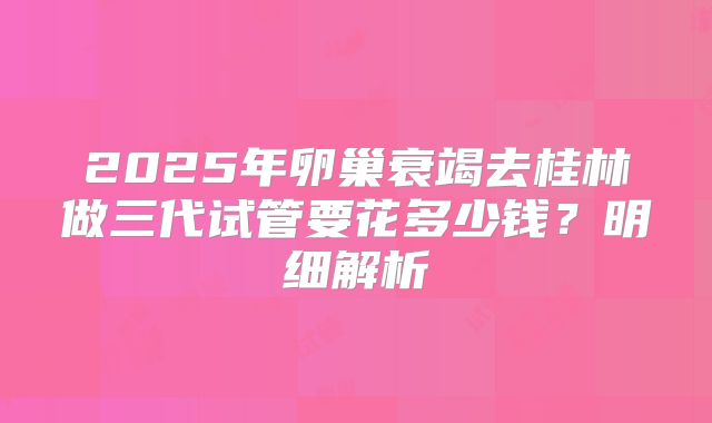 2025年卵巢衰竭去桂林做三代试管要花多少钱？明细解析