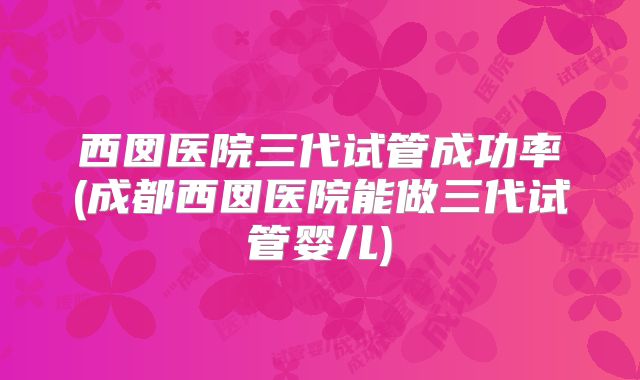 西囡医院三代试管成功率(成都西囡医院能做三代试管婴儿)