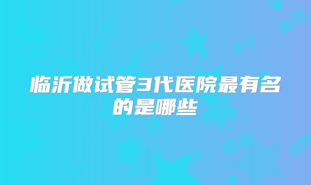 临沂做试管3代医院最有名的是哪些