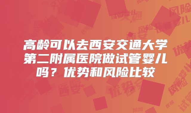 高龄可以去西安交通大学第二附属医院做试管婴儿吗?优势和风险比较